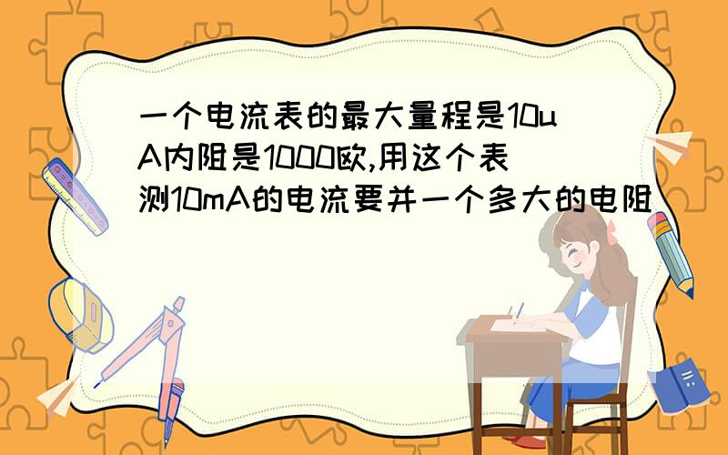 一个电流表的最大量程是10uA内阻是1000欧,用这个表测10mA的电流要并一个多大的电阻