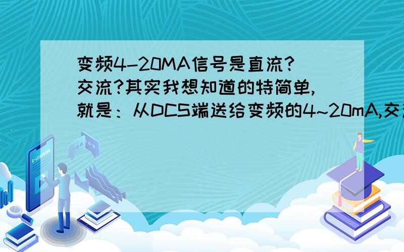 变频4-20MA信号是直流?交流?其实我想知道的特简单,就是：从DCS端送给变频的4~20mA,交流?直流?从变频返回给DCS的4~20mA,交流?直流?