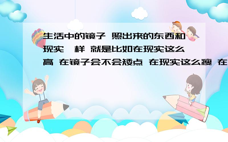 生活中的镜子 照出来的东西和现实一样 就是比如在现实这么高 在镜子会不会矮点 在现实这么瘦 在镜子会不会更瘦!在现实这么胖 在镜子会不会更胖!