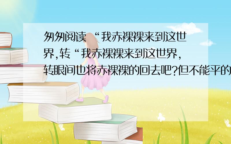 匆匆阅读 “我赤裸裸来到这世界,转“我赤裸裸来到这世界,转眼间也将赤裸裸的回去吧?但不能平的,为什么偏要白白走这一遭啊?”这句话写出了作者对_____________的思索,思索的结果是___________