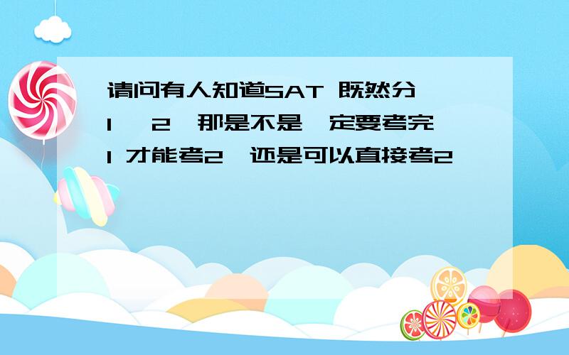 请问有人知道SAT 既然分 1 ,2,那是不是一定要考完1 才能考2,还是可以直接考2