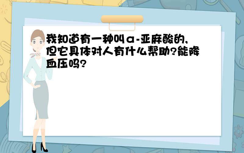 我知道有一种叫α-亚麻酸的,但它具体对人有什么帮助?能降血压吗?