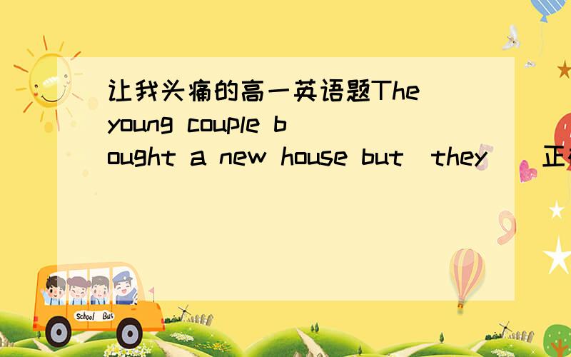 让我头痛的高一英语题The young couple bought a new house but(they)  正确应为: it  willneed a lot of work before they can move i n  请问专家下考的什么哦 填 they 为什么不可以呢?、You can't imagine what difficulty I have