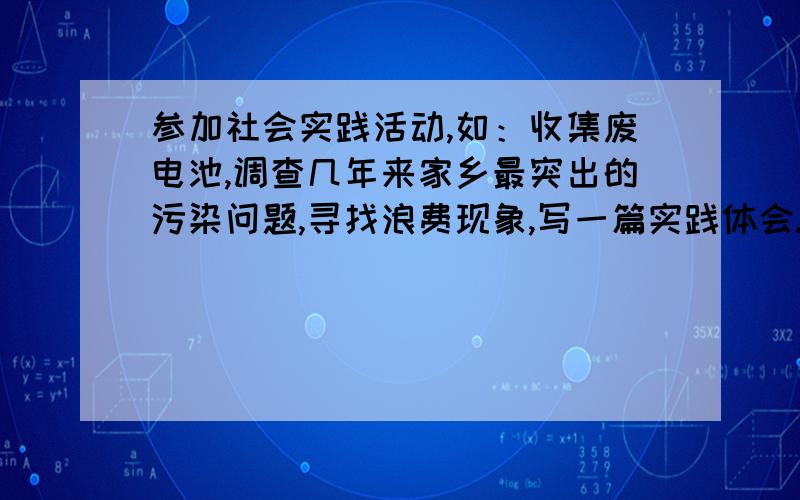 参加社会实践活动,如：收集废电池,调查几年来家乡最突出的污染问题,寻找浪费现象,写一篇实践体会.字数不限!急!谢谢了