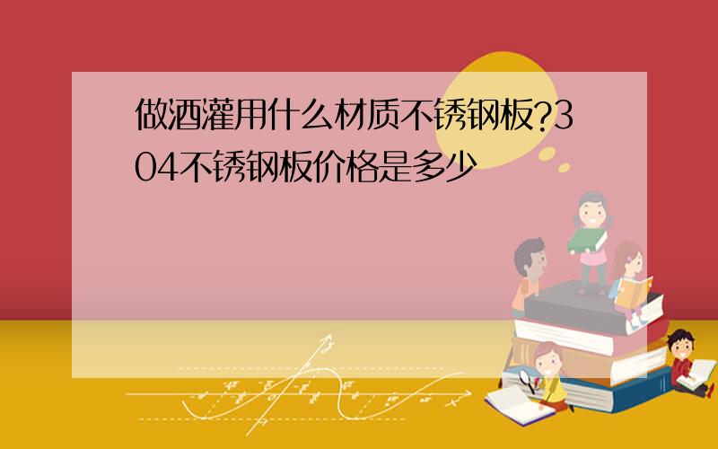 做酒灌用什么材质不锈钢板?304不锈钢板价格是多少