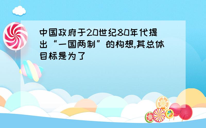 中国政府于20世纪80年代提出“一国两制”的构想,其总体目标是为了