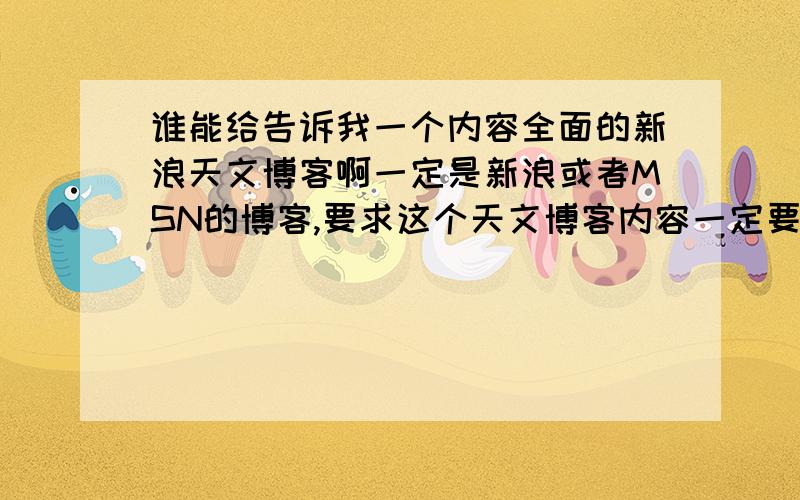 谁能给告诉我一个内容全面的新浪天文博客啊一定是新浪或者MSN的博客,要求这个天文博客内容一定要全面充实且帖子数量很多,最好没有其他内容全是涉及天文的 对7条回答很失望