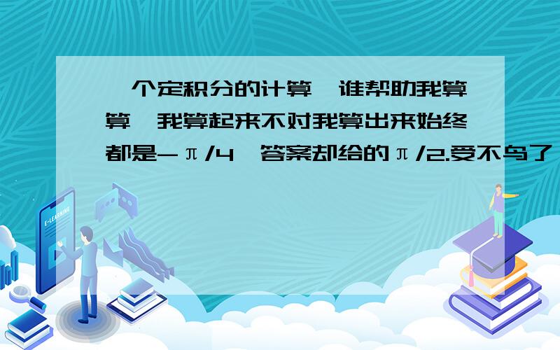 一个定积分的计算,谁帮助我算算,我算起来不对我算出来始终都是-π/4,答案却给的π/2.受不鸟了,算了七八遍了