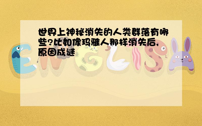 世界上神秘消失的人类群落有哪些?比如像玛雅人那样消失后,原因成谜