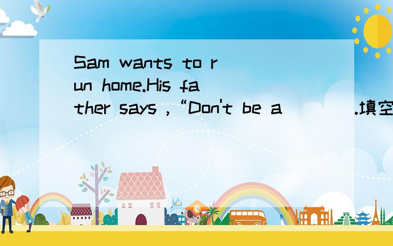 Sam wants to run home.His father says ,“Don't be a____.填空