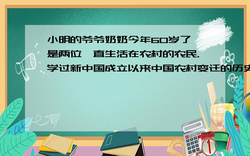 小明的爷爷奶奶今年60岁了,是两位一直生活在农村的农民.学过新中国成立以来中国农村变迁的历史后,小明想写写自己的家史,记述爷爷奶奶过去经历的一些重大事件.现请你结合所学史实,展