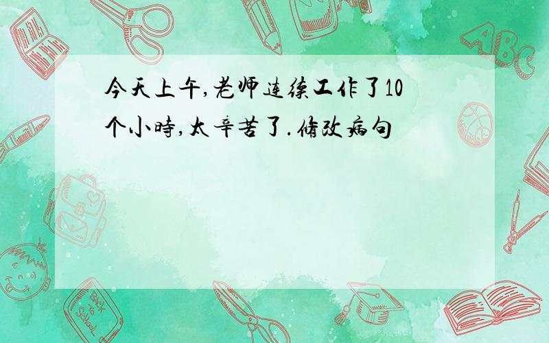 今天上午,老师连续工作了10个小时,太辛苦了.修改病句