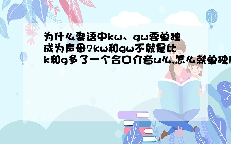 为什么粤语中kw、gw要单独成为声母?kw和gw不就是比k和g多了一个合口介音u么,怎么就单独成了一个声母了?在粤语拼音中,“广”字gwong,声母是gw,韵母是ong；“讲”字gong,声母是g,韵母是ong.两字