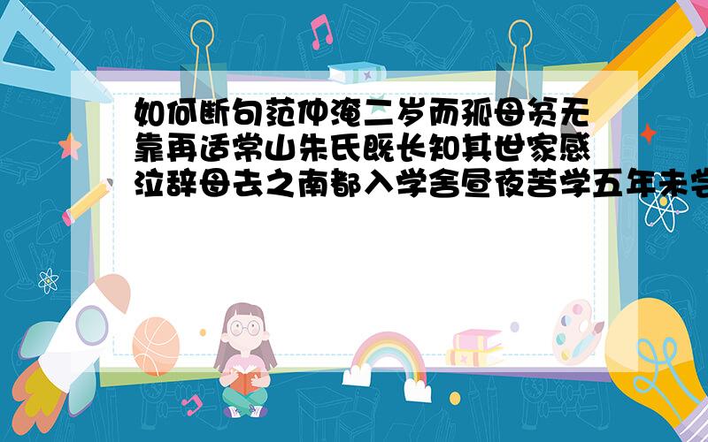 如何断句范仲淹二岁而孤母贫无靠再适常山朱氏既长知其世家感泣辞母去之南都入学舍昼夜苦学五年未尝解衣就寝或夜昏怠辄以水沃面食不给啖粥而读既仕每慷慨论天下事奋不顾身乃至被谗