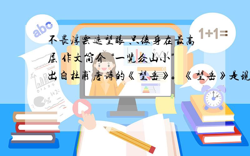 不畏浮云遮望眼 只缘身在最高层 作文简介 “一览众山小”出自杜甫唐诗的《望岳》。《望岳》是现存杜诗中年代最早的一首。诗人到了泰山脚下,但并未登山,故题作「望岳」。诗篇描绘了