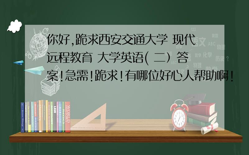 你好,跪求西安交通大学 现代远程教育 大学英语( 二）答案!急需!跪求!有哪位好心人帮助啊!