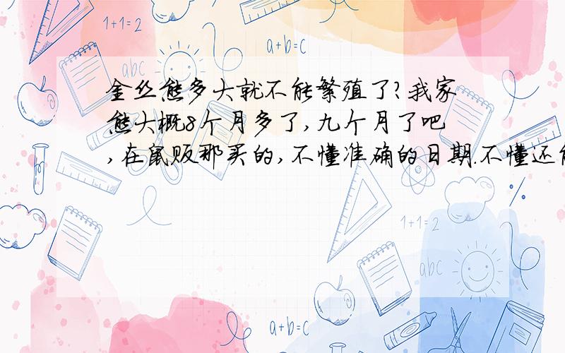 金丝熊多大就不能繁殖了?我家熊大概8个月多了,九个月了吧,在鼠贩那买的,不懂准确的日期.不懂还能不能繁殖了.我不是鼠贩,只是好奇,