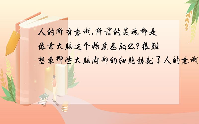 人的所有意识,所谓的灵魂都是依靠大脑这个物质基础么?很难想象那些大脑内部的细胞铸就了人的意识,智慧,等等~