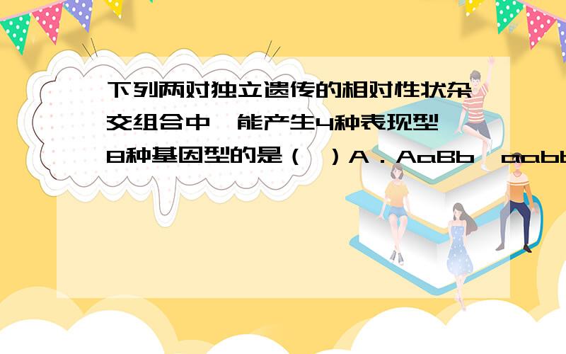 下列两对独立遗传的相对性状杂交组合中,能产生4种表现型、8种基因型的是（ ）A．AaBb×aabb B．Aabb×AaBb C．AaBb×AABb D．Aabb×aaBb为什么我也觉得无解