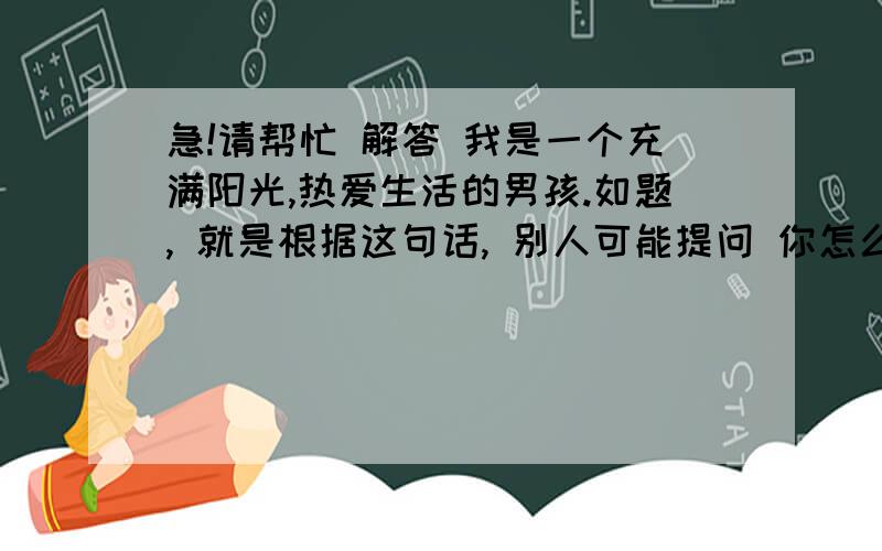 急!请帮忙 解答 我是一个充满阳光,热爱生活的男孩.如题, 就是根据这句话, 别人可能提问 你怎么充满阳光 之类的问题, 该怎么回答呢?第一个问题是,  怎么样 解释自己是充满阳光的男孩.第二