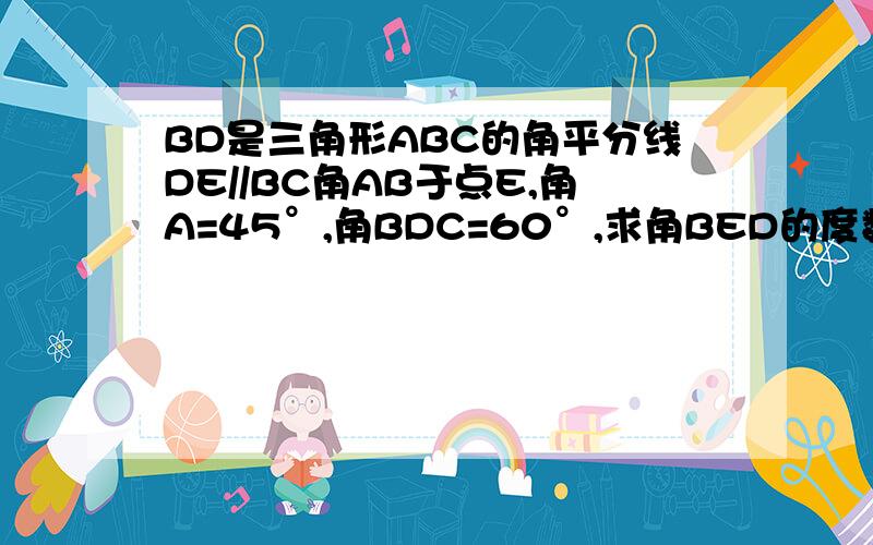 BD是三角形ABC的角平分线DE//BC角AB于点E,角A=45°,角BDC=60°,求角BED的度数因为.所以.