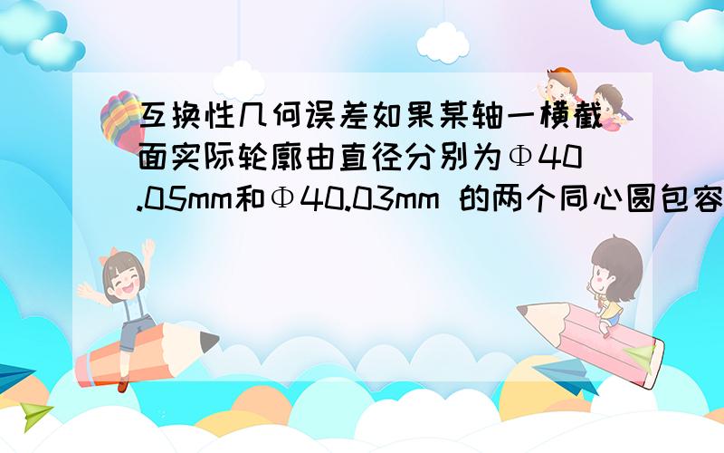 互换性几何误差如果某轴一横截面实际轮廓由直径分别为Φ40.05mm和Φ40.03mm 的两个同心圆包容而形成最小包容区域,则该横截面的圆度误差为( ).A.0.02mm B.0.04mm C.0.01mm D.0.015