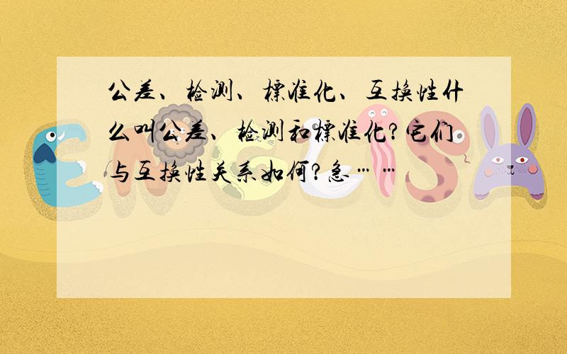 公差、检测、标准化、互换性什么叫公差、检测和标准化?它们与互换性关系如何?急……