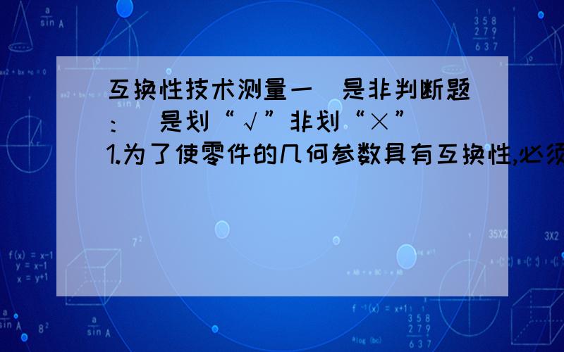 互换性技术测量一．是非判断题：（是划“√”非划“×”） 1.为了使零件的几何参数具有互换性,必须把零件的尺寸做成一样.（  ）2.基孔制配合要求孔的精度高,基轴制配合要求轴的精度高.