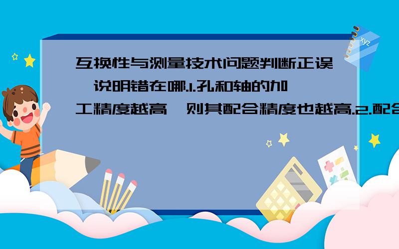 互换性与测量技术问题判断正误,说明错在哪.1.孔和轴的加工精度越高,则其配合精度也越高.2.配合公差总是大于孔或轴的尺寸公差.3.过度配合可能有间隙,也可能有过盈.因此,过渡配合可以是