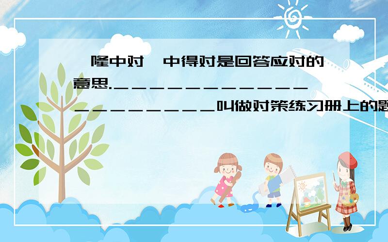 《隆中对》中得对是回答应对的意思.＿＿＿＿＿＿＿＿＿＿＿＿＿＿＿＿＿＿＿叫做对策练习册上的题啊 要先在的啊