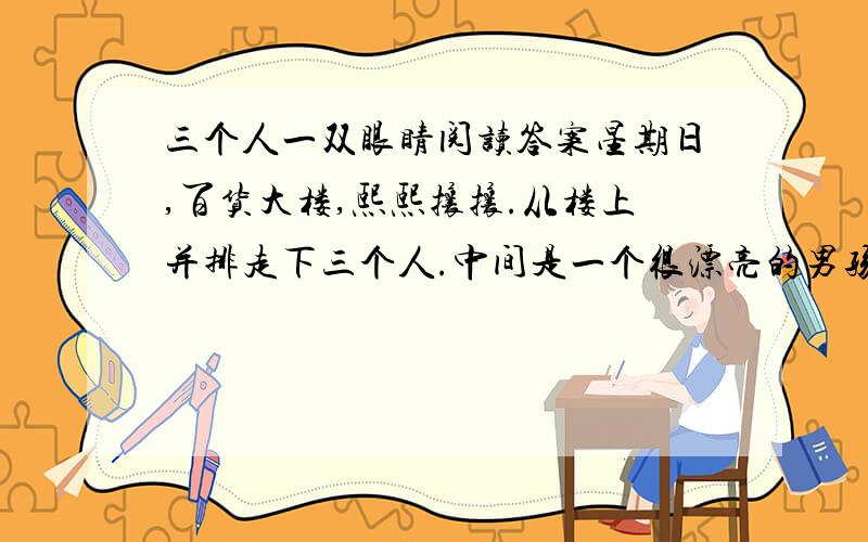 三个人一双眼睛阅读答案星期日,百货大楼,熙熙攘攘.从楼上并排走下三个人.中间是一个很漂亮的男孩子,约莫有八九岁.他左手牵着爸爸,右手牵着妈妈.爸爸和妈妈是两个盲人.很小心很慢地踩