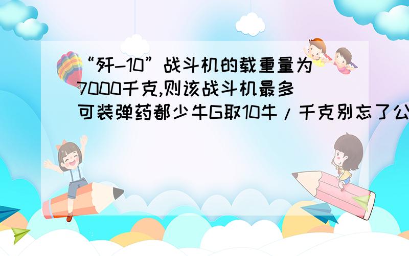 “歼-10”战斗机的载重量为7000千克,则该战斗机最多可装弹药都少牛G取10牛/千克别忘了公式!