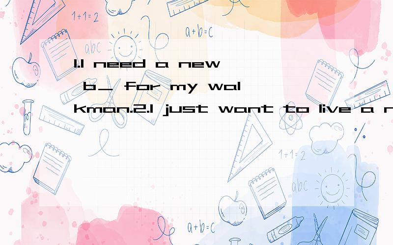 1.I need a new b＿ for my walkman.2.I just want to live a n＿ life again.那再来一个~＿(use) such a ＿(fashion) mobile phone can make us look good in front of onthers.再帮我翻译下,thank you thank you