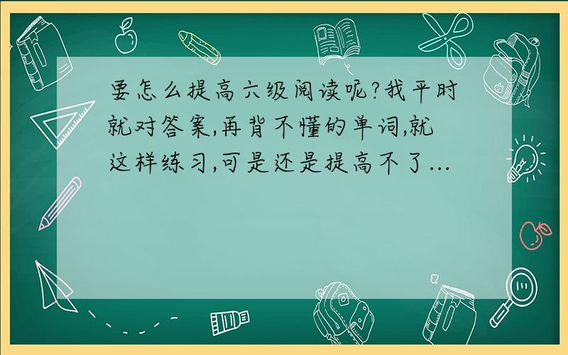 要怎么提高六级阅读呢?我平时就对答案,再背不懂的单词,就这样练习,可是还是提高不了...