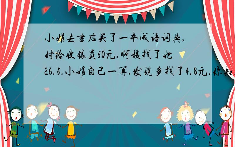 小娟去书店买了一本成语词典,付给收银员50元,啊姨找了她26.5.小娟自己一算,发现多找了4.8元.你知道这本词典的价格是多少吗