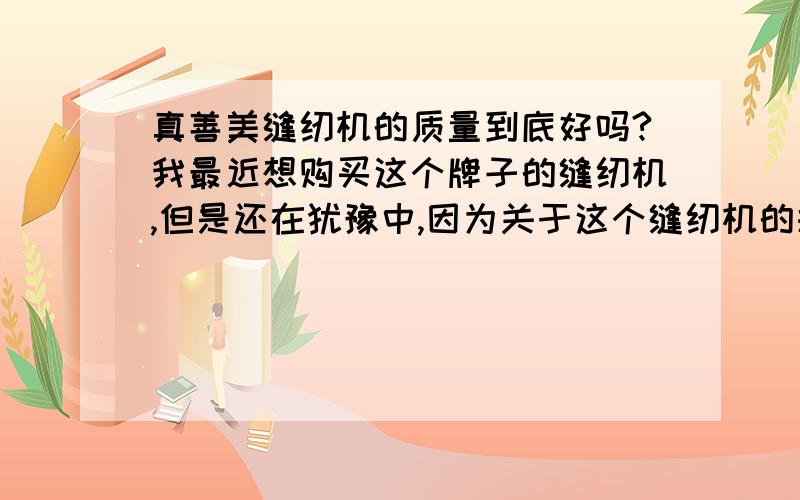 真善美缝纫机的质量到底好吗?我最近想购买这个牌子的缝纫机,但是还在犹豫中,因为关于这个缝纫机的报道实在太少,不知道用过这个牌子缝纫机的朋友觉得真善美到底好用吗?麻烦给点建议,