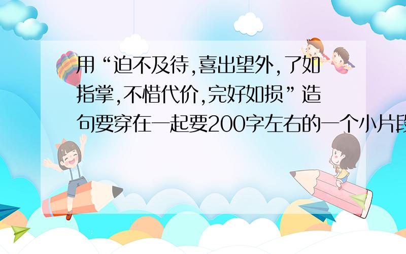 用“迫不及待,喜出望外,了如指掌,不惜代价,完好如损”造句要穿在一起要200字左右的一个小片段，五个词要穿在一起。