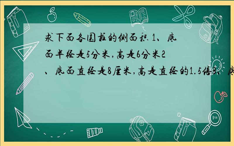 求下面各圆柱的侧面积 1、底面半径是5分米,高是6分米2、底面直径是8厘米,高是直径的1.5倍3、底面周长是4.5米,高是底面周长的3分之2