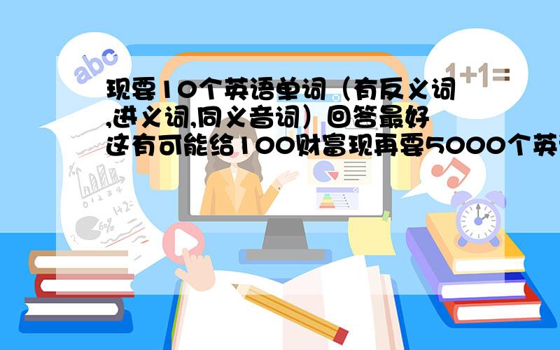 现要10个英语单词（有反义词,进义词,同义音词）回答最好这有可能给100财富现再要5000个英语单词（有反义词，进义词，同义音词）回答最好这有给100财富 15天后结束，速来回答，请大家来