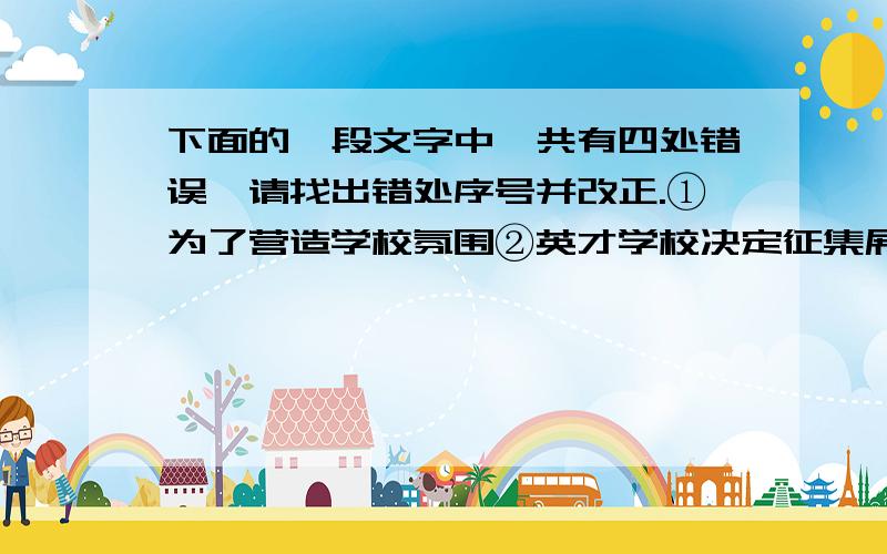 下面的一段文字中,共有四处错误,请找出错处序号并改正.①为了营造学校氛围②英才学校决定征集展现学校特色丶办学理念和切合学生的校训,③希望全校师生争先恐后的踊跃投稿.④通知发