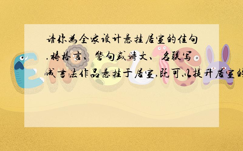 请你为全家设计悬挂居室的佳句.将格言、警句或诗文、名联写成书法作品悬挂于居室,既可以提升居室的艺术审美品味,又可成为精神滋养品.请你为全家设计悬挂居室的佳句.自己的房间：_____