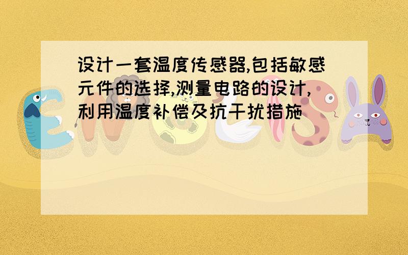 设计一套温度传感器,包括敏感元件的选择,测量电路的设计,利用温度补偿及抗干扰措施