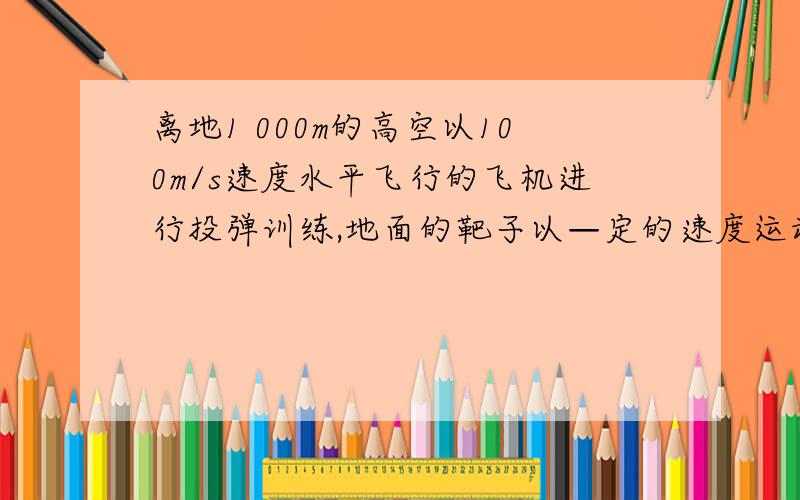 离地1 000m的高空以100m/s速度水平飞行的飞机进行投弹训练,地面的靶子以—定的速度运动,不计空气阻力,g取10m/s2,若要使炸弹击中靶子,求：(1)地面的靶子以15 m/s的速度与飞机同向运动时,炸弹离