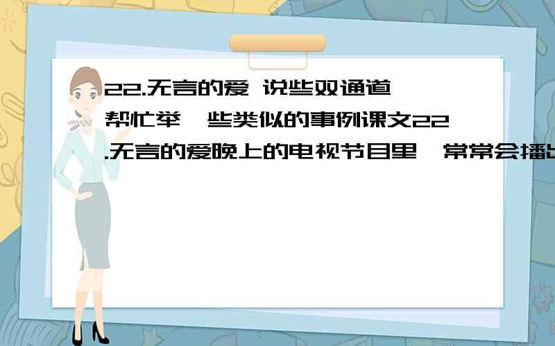 22.无言的爱 说些双通道,帮忙举一些类似的事例课文22.无言的爱晚上的电视节目里,常常会播出一些有关动物的趣事.最近有两组镜头不仅有趣,而且非常感人.镜头之一,一户人家养了一只黄色的