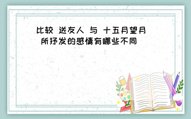 比较 送友人 与 十五月望月 所抒发的感情有哪些不同