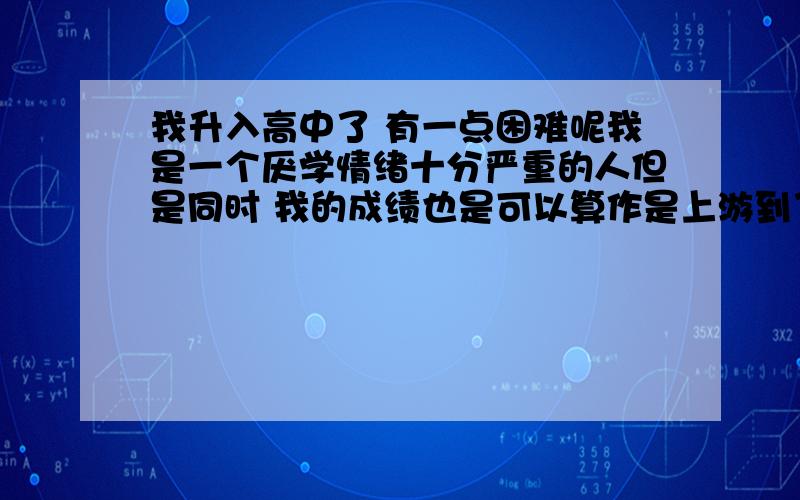 我升入高中了 有一点困难呢我是一个厌学情绪十分严重的人但是同时 我的成绩也是可以算作是上游到了高中我发现学习很无力 我这种对学习没有兴趣的人难以生活啊PS：因为我怎么说呢 虽