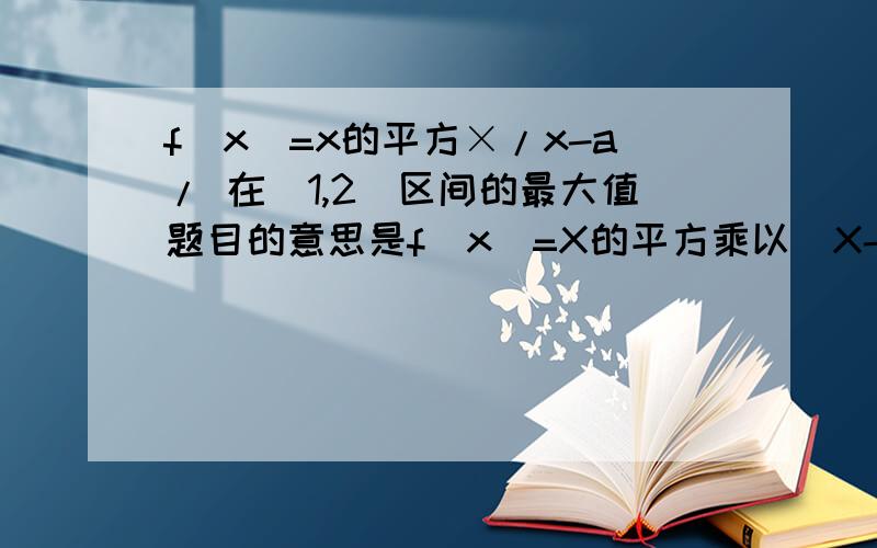 f(x)=x的平方×/x-a/ 在[1,2]区间的最大值题目的意思是f(x)=X的平方乘以（X-a）的绝对值，求在[1,2]区间内f（x）的最大值