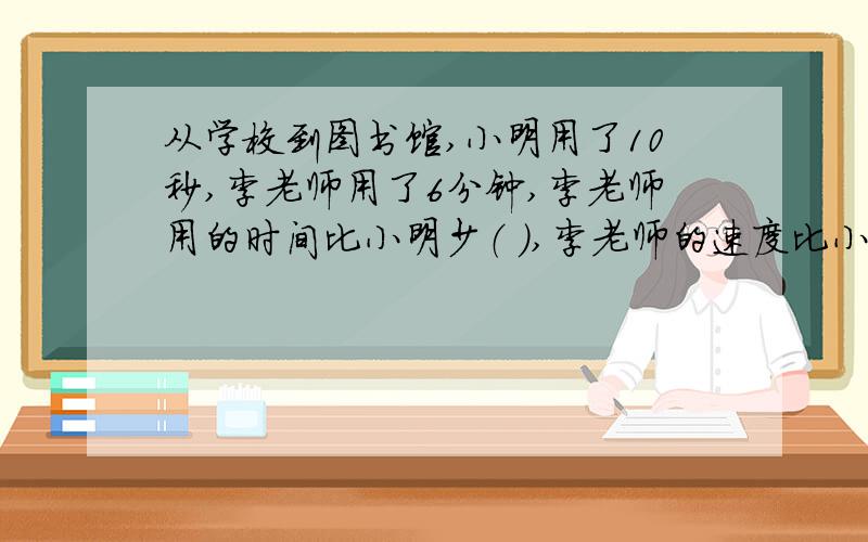 从学校到图书馆,小明用了10秒,李老师用了6分钟,李老师用的时间比小明少（ ）,李老师的速度比小快（ ）