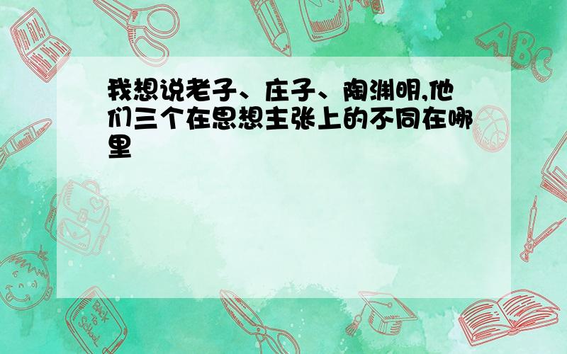 我想说老子、庄子、陶渊明,他们三个在思想主张上的不同在哪里