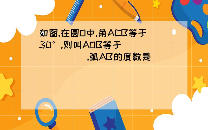 如图,在圆O中,角ACB等于30°,则叫AOB等于________,弧AB的度数是______.